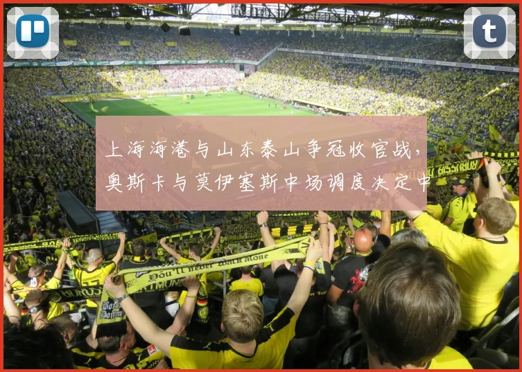 上海海港与山东泰山争冠收官战，奥斯卡与莫伊塞斯中场调度决定中超冠军归属？