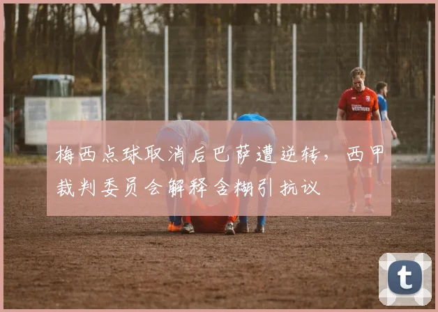 梅西点球取消后巴萨遭逆转，西甲裁判委员会解释含糊引抗议