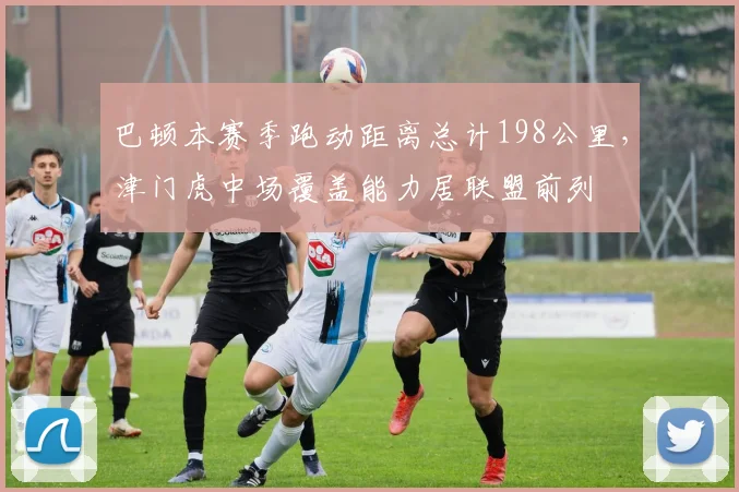 巴顿本赛季跑动距离总计198公里，津门虎中场覆盖能力居联盟前列