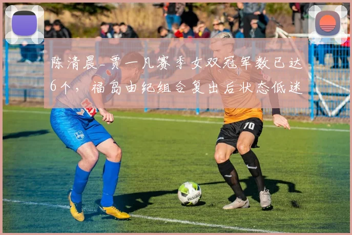 陈清晨_贾一凡赛季女双冠军数已达6个，福岛由纪组合复出后状态低迷