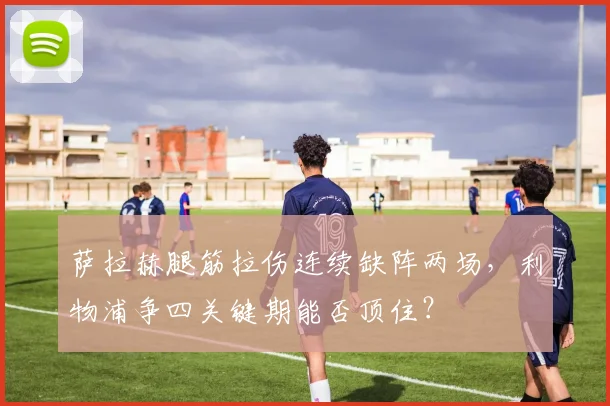 萨拉赫腿筋拉伤连续缺阵两场，利物浦争四关键期能否顶住？