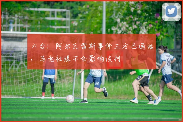 六台：阿尔瓦雷斯事件三方已通话，马竞社媒不会影响谈判