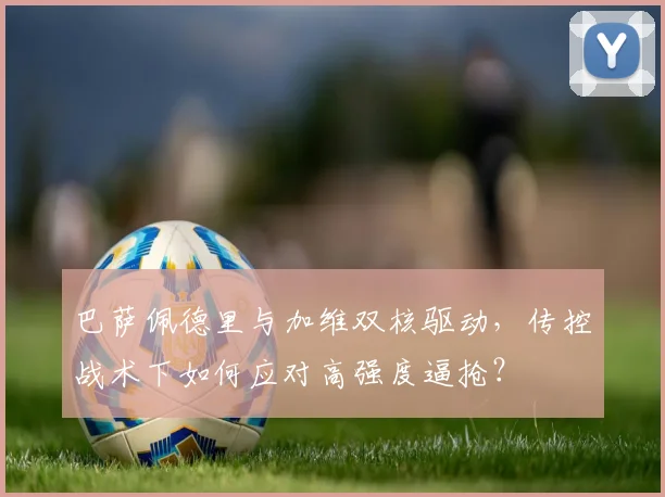 巴萨佩德里与加维双核驱动，传控战术下如何应对高强度逼抢？