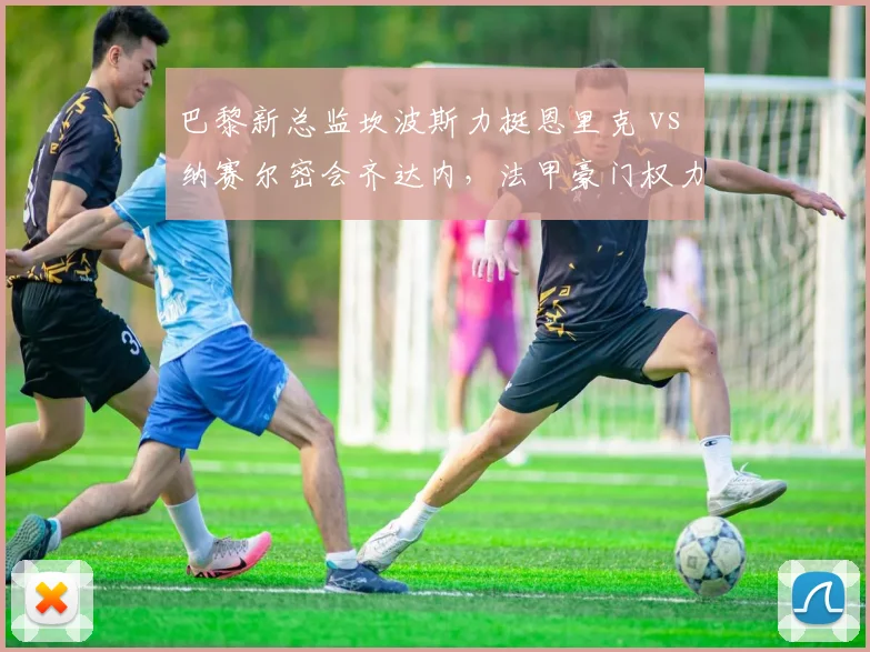 巴黎新总监坎波斯力挺恩里克 vs 纳赛尔密会齐达内，法甲豪门权力博弈真相