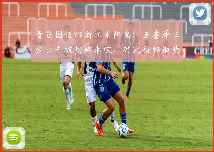 青岛国信vs浙江东阳光：王睿泽三分出手被垫脚未吹，对比孙铭徽垫脚被吹违体引双标