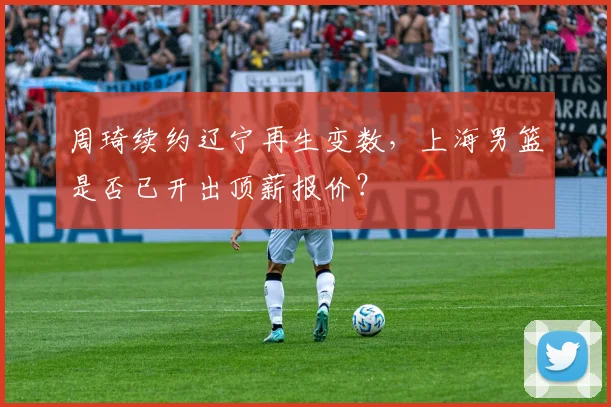 周琦续约辽宁再生变数，上海男篮是否已开出顶薪报价？