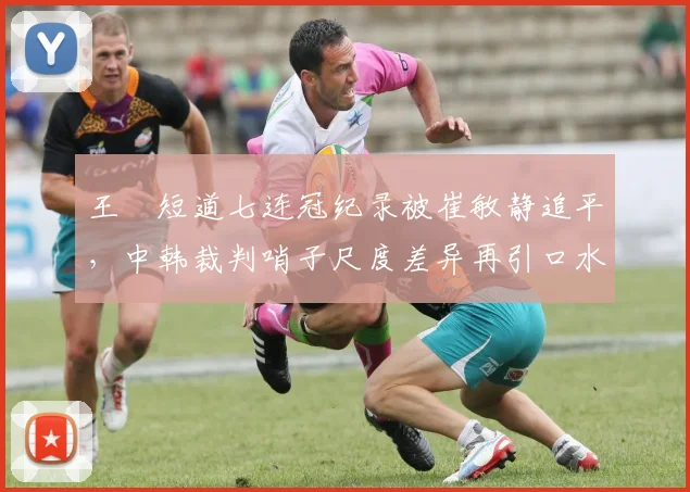 王濛短道七连冠纪录被崔敏静追平，中韩裁判哨子尺度差异再引口水战